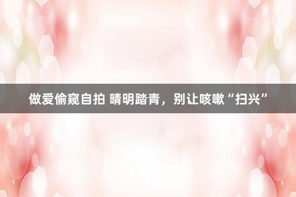 做爱偷窥自拍 晴明踏青，别让咳嗽“扫兴”