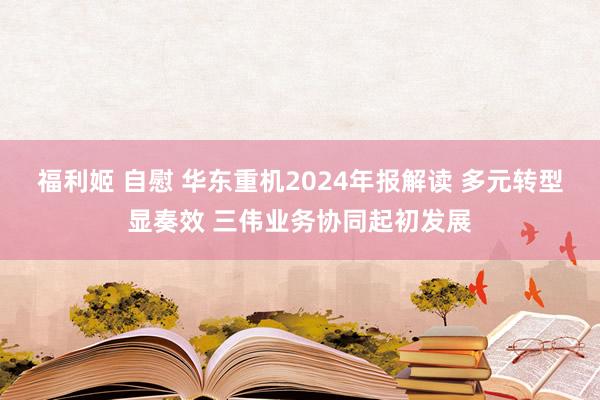 福利姬 自慰 华东重机2024年报解读 多元转型显奏效 三伟业务协同起初发展