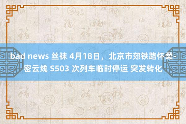bad news 丝袜 4月18日，北京市郊铁路怀柔-密云线 S503 次列车临时停运 突发转化