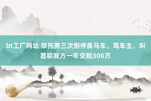bt工厂网址 摩托男三次别停良马车、骂车主，叫嚣称我方一年交税300万