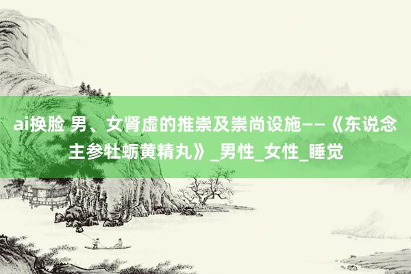 ai换脸 男、女肾虚的推崇及崇尚设施——《东说念主参牡蛎黄精丸》_男性_女性_睡觉